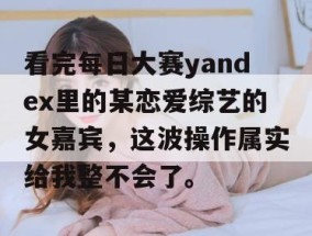 看完每日大赛yandex里的某恋爱综艺的女嘉宾，这波操作属实给我整不会了。