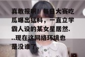 真敢报啊！每日大赛吃瓜曝出猛料，一直立学霸人设的某女星居然...现在这网络环境也是没谁了。