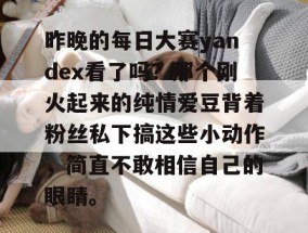 昨晚的每日大赛yandex看了吗？那个刚火起来的纯情爱豆背着粉丝私下搞这些小动作，简直不敢相信自己的眼睛。