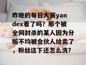 昨晚的每日大赛yandex看了吗？那个被全网封杀的某人因为分赃不均被合伙人给卖了，粉丝这下还怎么洗？
