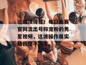 这谁顶得住！每日大赛官网流出号称宠粉的男星视频，这波操作属实给我整不会了。